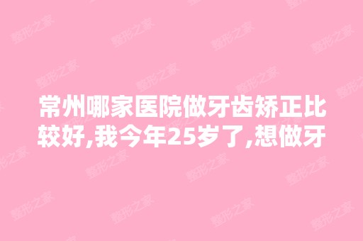 常州哪家医院做牙齿矫正比较好,我今年25岁了,想做牙齿矫正了,...