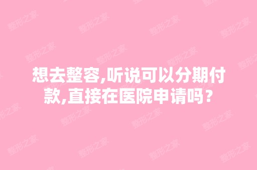 想去整容,听说可以分期付款,直接在医院申请吗？