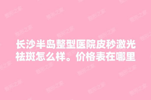 长沙半岛整型医院皮秒激光祛斑怎么样。价格表在哪里可以看到呢？