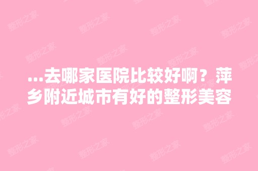 ...去哪家医院比较好啊？萍乡附近城市有好的整形美容医院吗？详细介...