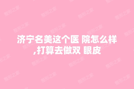 济宁名美这个医 院怎么样,打算去做双 眼皮