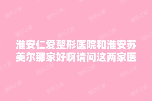 淮安仁爱整形医院和淮安苏美尔那家好啊请问这两家医院那家比较专业 ...