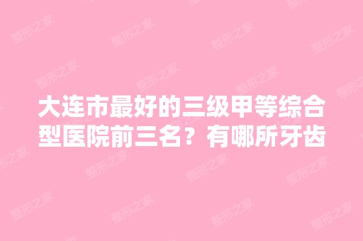 大连市比较好的三级甲等综合型医院前三名？有哪所牙齿矫正比较好？在线...