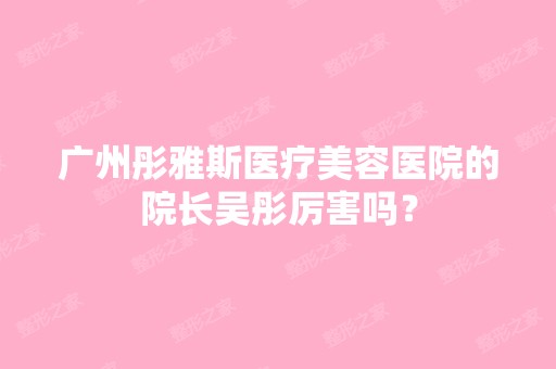 广州彤雅斯医疗美容医院的院长吴彤厉害吗？