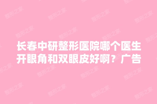 长春中研整形医院哪个医生开眼角和双眼皮好啊？广告勿扰 谢谢大家了...