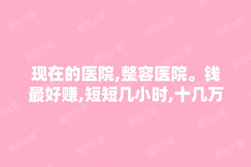 现在的医院,整容医院。钱比较好赚,短短几小时,十几万,有人说几...