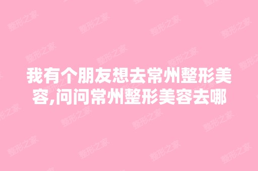 我有个朋友想去常州整形美容,问问常州整形美容去哪儿比较好？