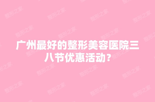 广州比较好的整形美容医院三八节优惠活动？