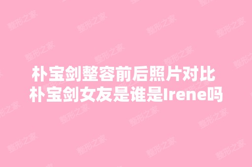 朴宝剑整容前后照片对比 朴宝剑女友是谁是Irene吗家庭背景身高 - 搜...