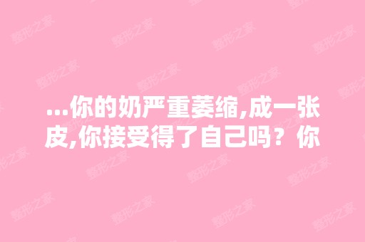 ...你的奶严重萎缩,成一张皮,你接受得了自己吗？你老公也对你变...