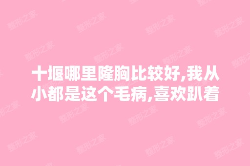 十堰哪里隆胸比较好,我从小都是这个毛病,喜欢趴着睡觉,这直接影...