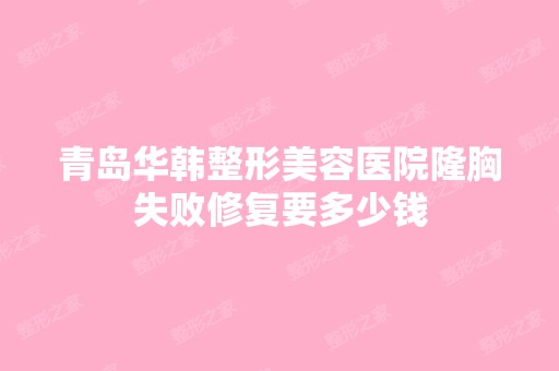 青岛华韩整形美容医院隆胸失败修复要多少钱