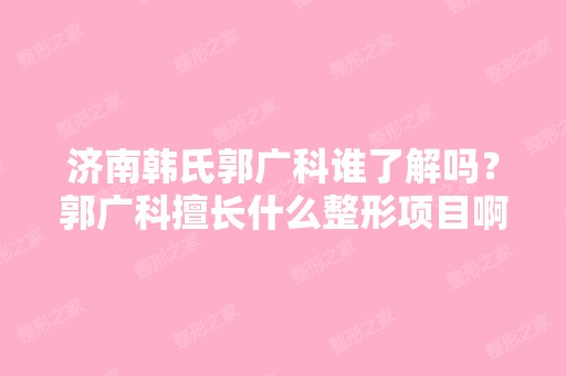 济南韩氏郭广科谁了解吗？郭广科擅长什么整形项目啊？