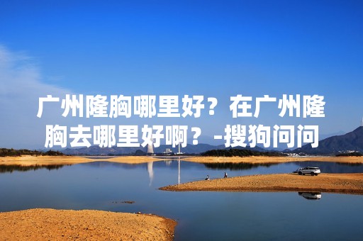 广州隆胸哪里好？在广州隆胸去哪里好啊？-搜狗问问