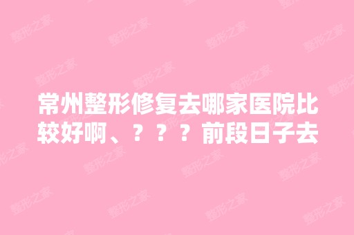 常州整形修复去哪家医院比较好啊、？？？前段日子去了家小医院做...