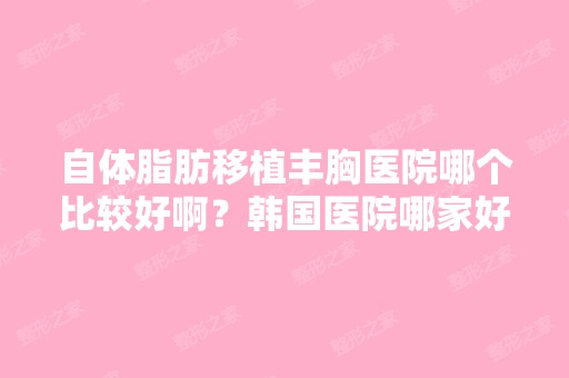 自体脂肪移植丰胸医院哪个比较好啊？韩国医院哪家好啊？