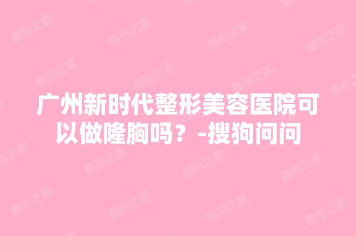 广州新时代整形美容医院可以做隆胸吗？-搜狗问问