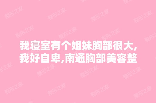 我寝室有个姐妹胸部很大,我好自卑,南通胸部美容整形哪家医院的...