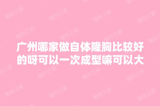 广州哪家做自体隆胸比较好的呀可以一次成型嘛可以大几个罩杯呢