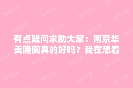 有点疑问求助大家：南京华美隆胸真的好吗？我在想着要不要去做呢。...