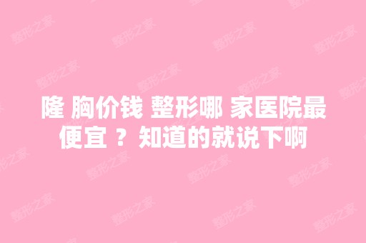 隆 胸价钱 整形哪 家医院低价 ？知道的就说下啊