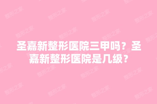 圣嘉新整形医院三甲吗？圣嘉新整形医院是几级？