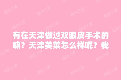 有在天津做过双眼皮手术的嘛？天津美莱怎么样呢？我明天要去美莱医...