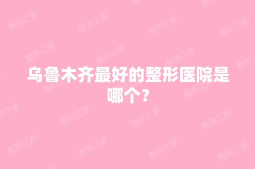 乌鲁木齐比较好的整形医院是哪个？