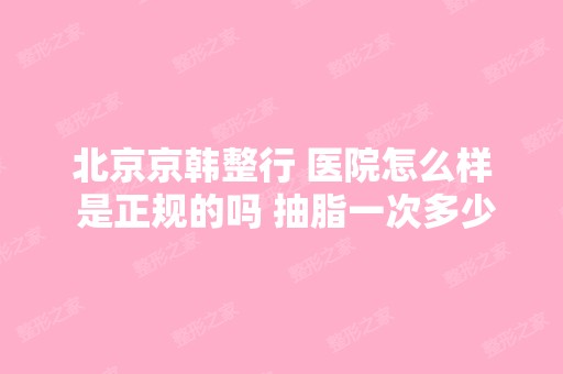 北京京韩整行 医院怎么样 是正规的吗 抽脂一次多少钱