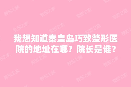 我想知道秦皇岛巧致整形医院的地址在哪？院长是谁？想过去咨询一下...