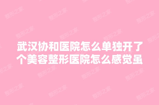 武汉协和医院怎么单独开了个美容整形医院怎么感觉虽然叫协和整形美...