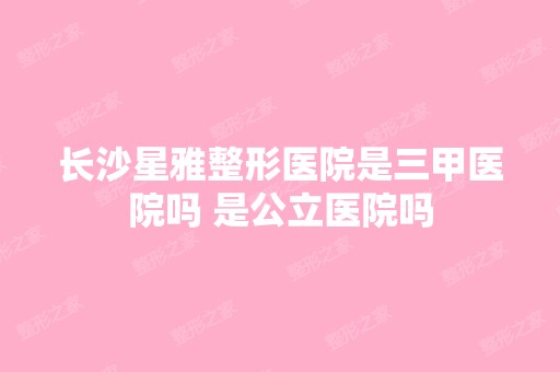 长沙星雅整形医院是三甲医院吗 是公立医院吗