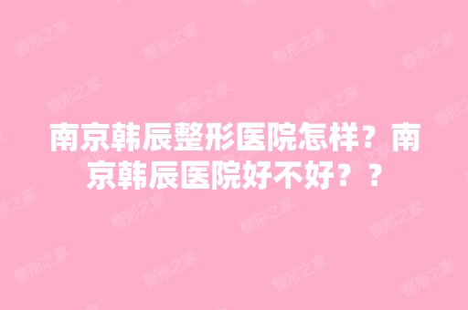 南京韩辰整形医院怎样？南京韩辰医院好不好？？