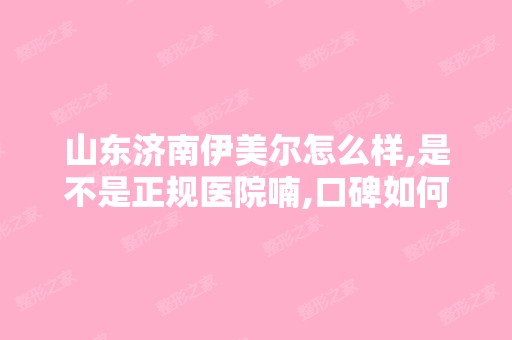 山东济南伊美尔怎么样,是不是正规医院喃,口碑如何