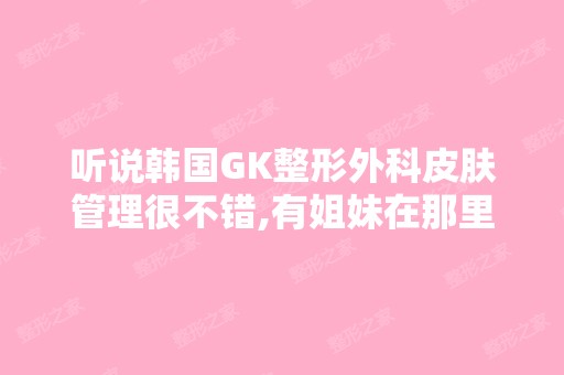 听说韩国GK整形外科皮肤管理很不错,有姐妹在那里做过吗？