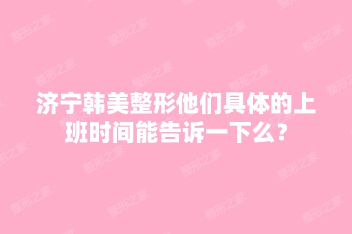 济宁韩美整形他们具体的上班时间能告诉一下么？