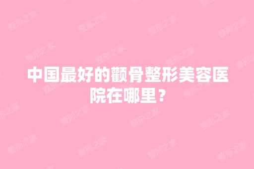 中国比较好的颧骨整形美容医院在哪里？