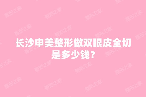 长沙申美整形做双眼皮全切是多少钱？