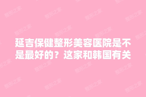 延吉保健整形美容医院是不是比较好的？这家和韩国有关系吗？