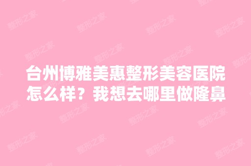 台州博雅美惠整形美容医院怎么样？我想去哪里做隆鼻手术,请大家给...