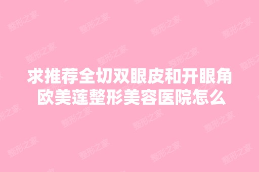 求推荐全切双眼皮和开眼角 欧美莲整形美容医院怎么样 好不好 案例哪...