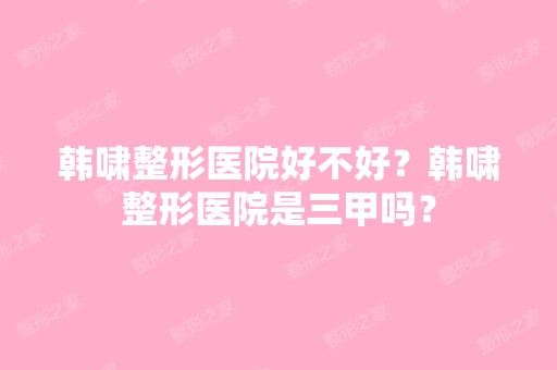 韩啸整形医院好不好？韩啸整形医院是三甲吗？