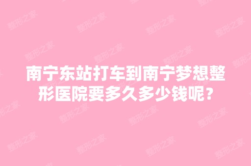 南宁东站打车到南宁梦想整形医院要多久多少钱呢？