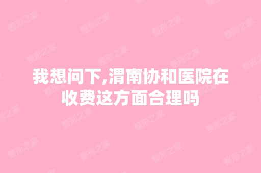 我想问下,渭南协和医院在收费这方面合理吗