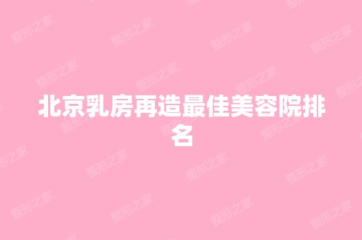 北京乳房再造比较好美容院排名