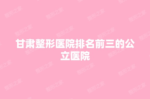 甘肃整形医院排名前三的公立医院