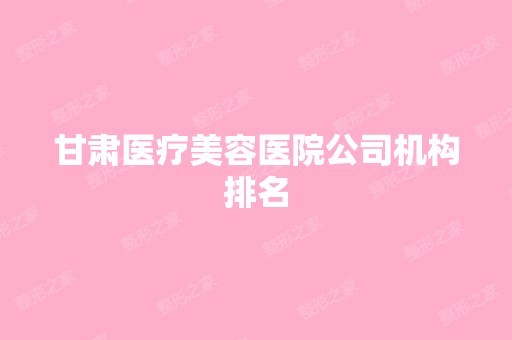 甘肃医疗美容医院公司机构排名