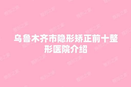 乌鲁木齐市隐形矫正前十整形医院介绍