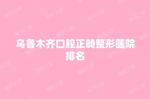 乌鲁木齐口腔正畸整形医院排名