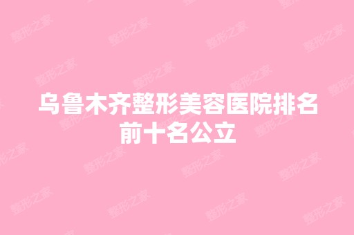 乌鲁木齐整形美容医院排名前十名公立